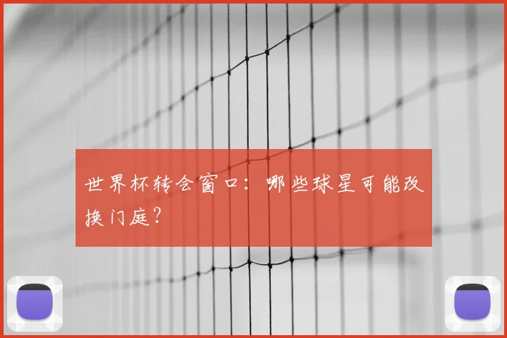 世界杯转会窗口：哪些球星可能改换门庭？