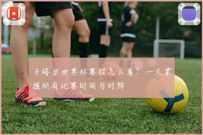 卡塔尔世界杯赛程怎么看?一文掌握所有比赛时间与对阵