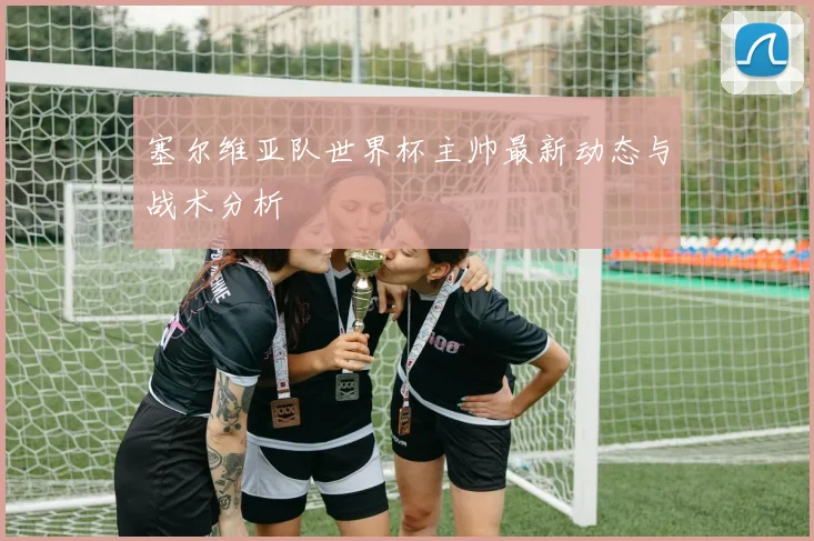 塞尔维亚队世界杯主帅最新动态与战术分析