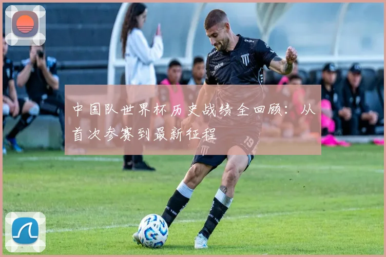 中国队世界杯历史战绩全回顾:从首次参赛到最新征程