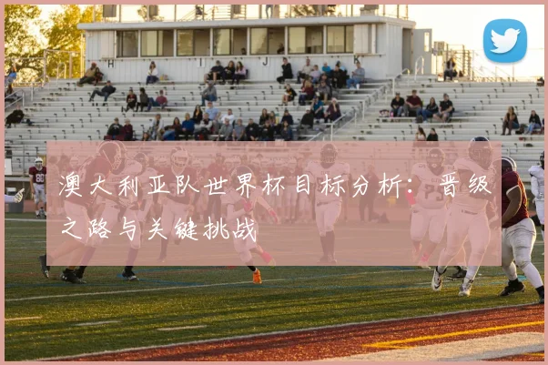 澳大利亚队世界杯目标分析:晋级之路与关键挑战