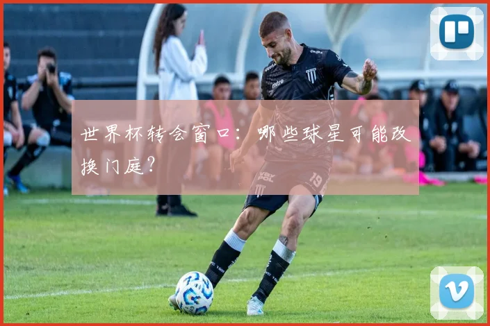 世界杯转会窗口：哪些球星可能改换门庭？