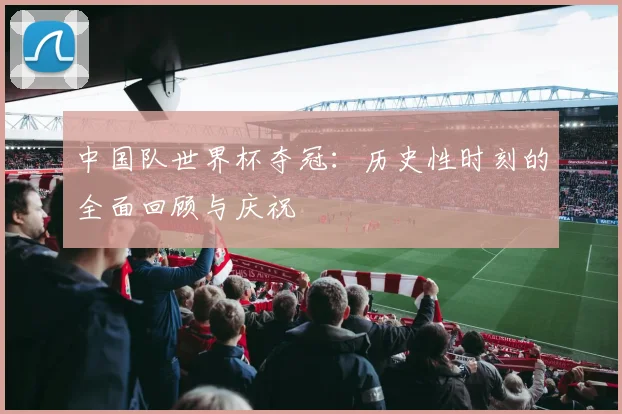 中国队世界杯夺冠：历史性时刻的全面回顾与庆祝