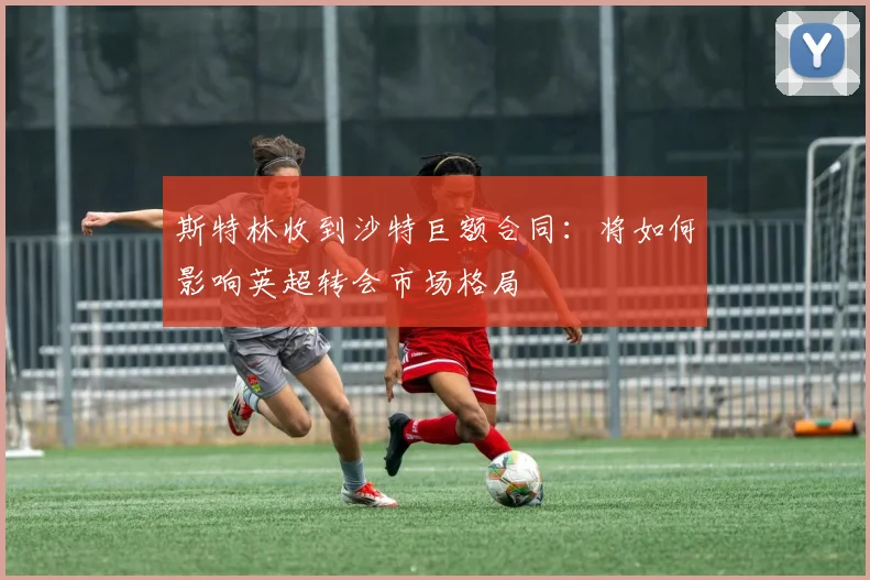 斯特林收到沙特巨额合同:将如何影响英超转会市场格局